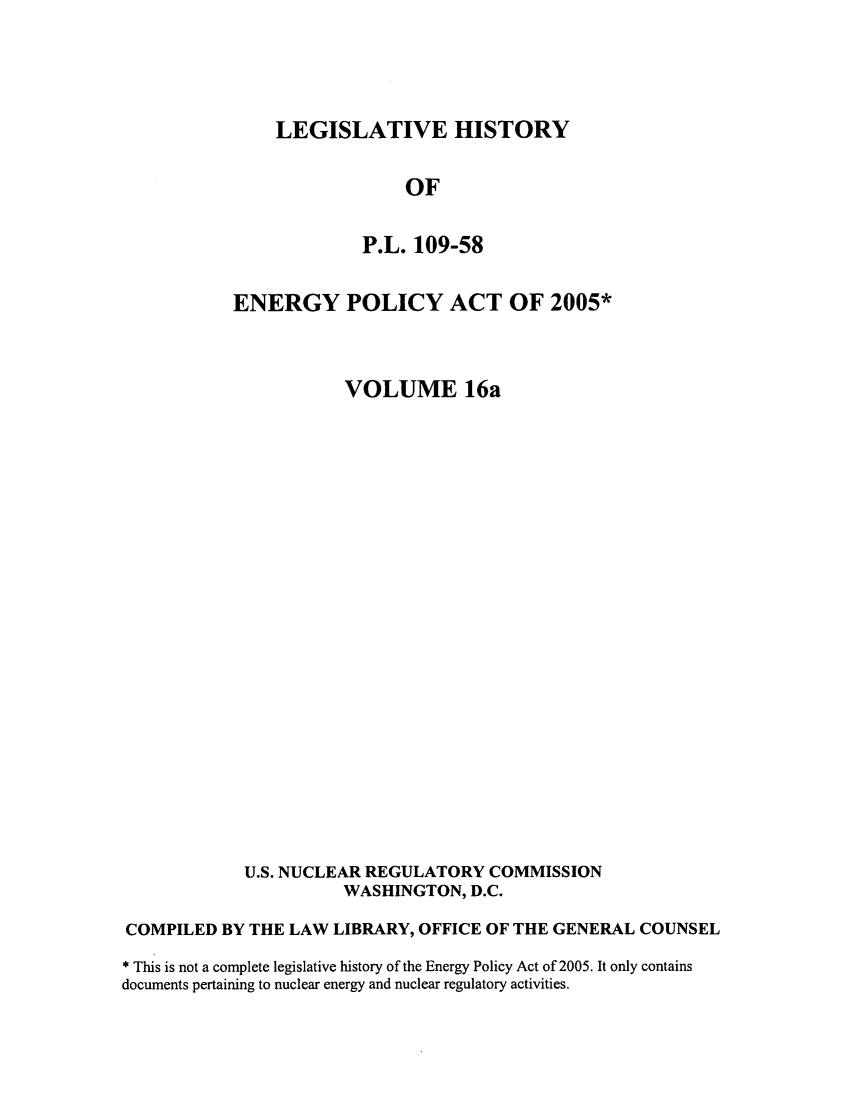 handle is hein.leghis/egypya0018 and id is 1 raw text is: LEGISLATIVE HISTORY

OF
P.L. 109-58
ENERGY POLICY ACT OF 2005*
VOLUME 16a
U.S. NUCLEAR REGULATORY COMMISSION
WASHINGTON, D.C.
COMPILED BY THE LAW LIBRARY, OFFICE OF THE GENERAL COUNSEL
* This is not a complete legislative history of the Energy Policy Act of 2005. It only contains
documents pertaining to nuclear energy and nuclear regulatory activities.



