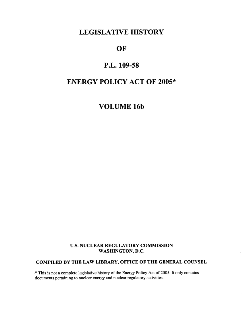 handle is hein.leghis/egypya0019 and id is 1 raw text is: LEGISLATIVE HISTORY

OF
P.L. 109-58
ENERGY POLICY ACT OF 2005*
VOLUME 16b
U.S. NUCLEAR REGULATORY COMMISSION
WASHINGTON, D.C.
COMPILED BY THE LAW LIBRARY, OFFICE OF THE GENERAL COUNSEL
* This is not a complete legislative history of the Energy Policy Act of 2005. It only contains
documents pertaining to nuclear energy and nuclear regulatory activities.


