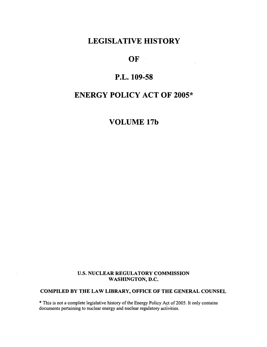 handle is hein.leghis/egypya0021 and id is 1 raw text is: LEGISLATIVE HISTORY

OF
P.L. 109-58
ENERGY POLICY ACT OF 2005*
VOLUME 17b
U.S. NUCLEAR REGULATORY COMMISSION
WASHINGTON, D.C.
COMPILED BY THE LAW LIBRARY, OFFICE OF THE GENERAL COUNSEL
* This is not a complete legislative history of the Energy Policy Act of 2005. It only contains
documents pertaining to nuclear energy and nuclear regulatory activities.


