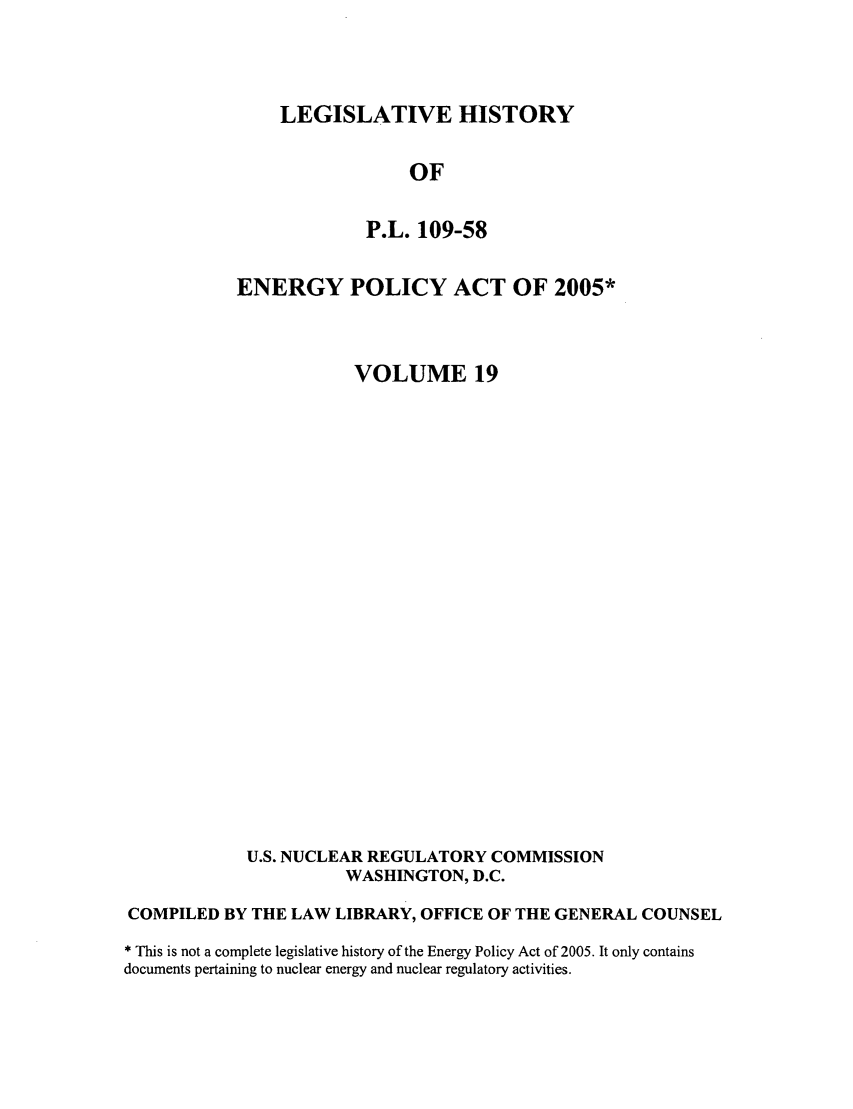 handle is hein.leghis/egypya0024 and id is 1 raw text is: LEGISLATIVE HISTORY
OF
P.L. 109-58

ENERGY POLICY ACT OF 2005*
VOLUME 19
U.S. NUCLEAR REGULATORY COMMISSION
WASHINGTON, D.C.
COMPILED BY THE LAW LIBRARY, OFFICE OF THE GENERAL COUNSEL
* This is not a complete legislative history of the Energy Policy Act of 2005. It only contains
documents pertaining to nuclear energy and nuclear regulatory activities.



