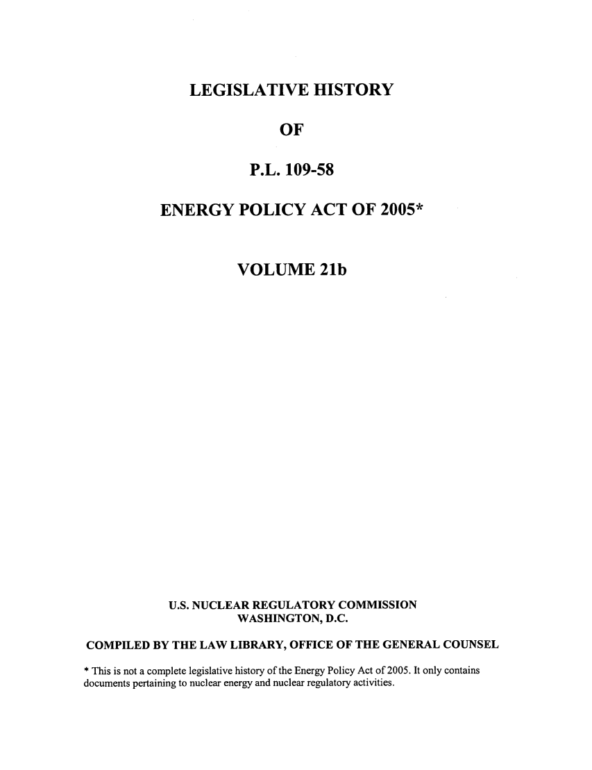 handle is hein.leghis/egypya0027 and id is 1 raw text is: LEGISLATIVE HISTORY

OF
P.L. 109-58
ENERGY POLICY ACT OF 2005*
VOLUME 21b
U.S. NUCLEAR REGULATORY COMMISSION
WASHINGTON, D.C.
COMPILED BY THE LAW LIBRARY, OFFICE OF THE GENERAL COUNSEL
* This is not a complete legislative history of the Energy Policy Act of 2005. It only contains
documents pertaining to nuclear energy and nuclear regulatory activities.


