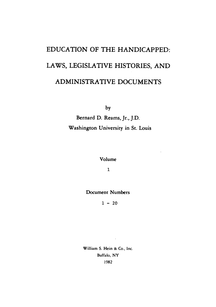handle is hein.leghis/ehlha0001 and id is 1 raw text is: EDUCATION OF THE HANDICAPPED:
LAWS, LEGISLATIVE HISTORIES, AND
ADMINISTRATIVE DOCUMENTS
by
Bernard D. Reams, Jr., J.D.
Washington University in St. Louis
Volume
1

Document Numbers
1 - 20
William S. Hein & Co., Inc.
Buffalo, NY
1982


