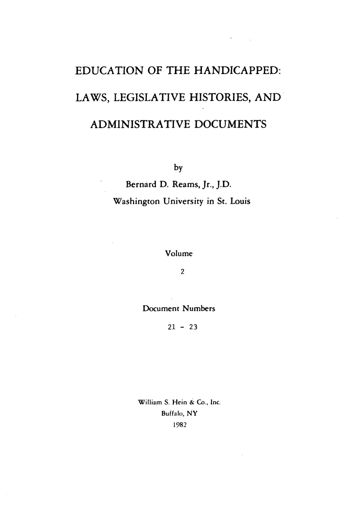 handle is hein.leghis/ehlha0002 and id is 1 raw text is: EDUCATION OF THE HANDICAPPED:
LAWS, LEGISLATIVE HISTORIES, AND
ADMINISTRATIVE DOCUMENTS
by
Bernard D. Reams, Jr., J.D.
Washington University in St. Louis
Volume
2

Document Numbers
21 - 23
William S. Hein & Co., Inc.
Buffalo, NY
1982


