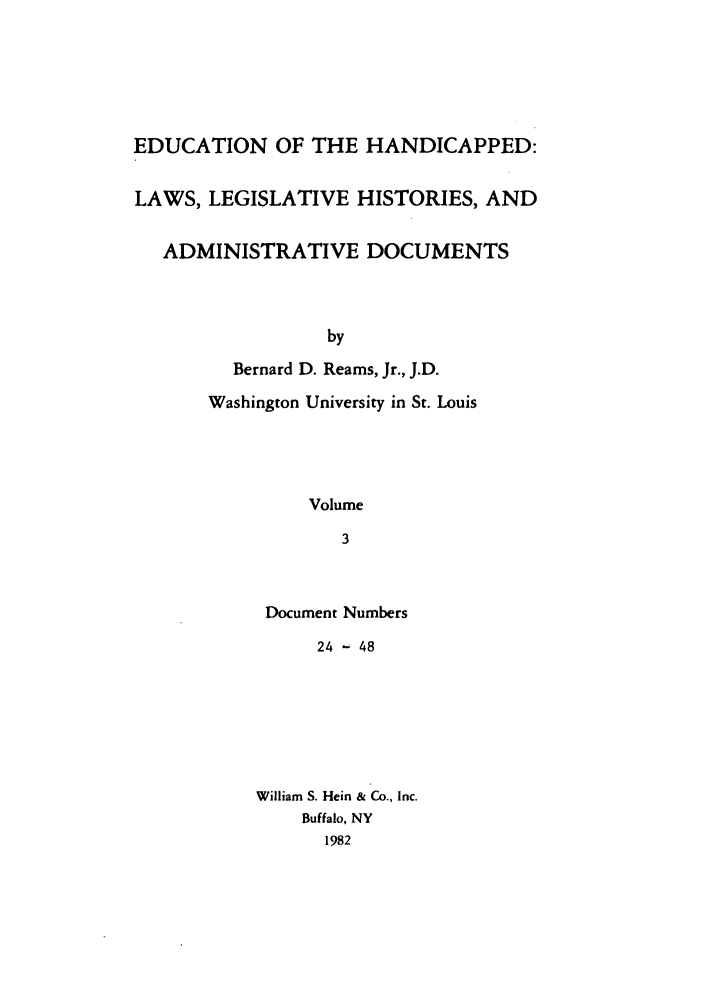 handle is hein.leghis/ehlha0003 and id is 1 raw text is: EDUCATION OF THE HANDICAPPED:
LAWS, LEGISLATIVE HISTORIES, AND
ADMINISTRATIVE DOCUMENTS
by
Bernard D. Reams, Jr., J.D.
Washington University in St. Louis
Volume
3

Document Numbers
24 - 48
William S. Hein & Co., Inc.
Buffalo, NY
1982


