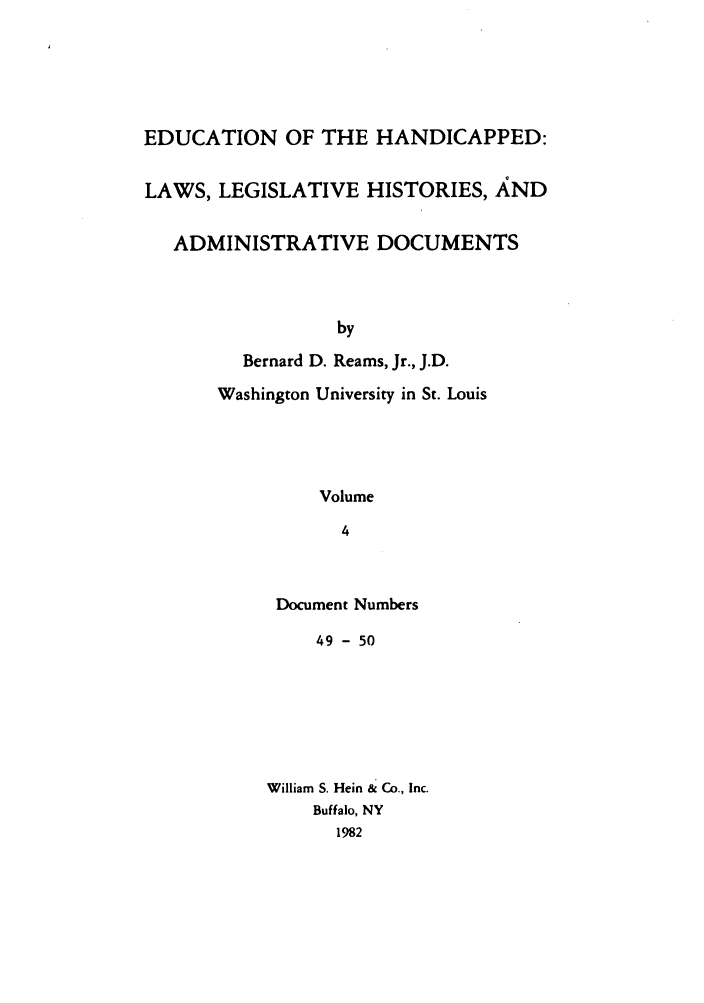 handle is hein.leghis/ehlha0004 and id is 1 raw text is: EDUCATION OF THE HANDICAPPED:
LAWS, LEGISLATIVE HISTORIES, AND
ADMINISTRATIVE DOCUMENTS
by
Bernard D. Reams, Jr., J.D.
Washington University in St. Louis
Volume
4

Document Numbers
49 - 50
William S. Hein & Co., Inc.
Buffalo, NY
1982


