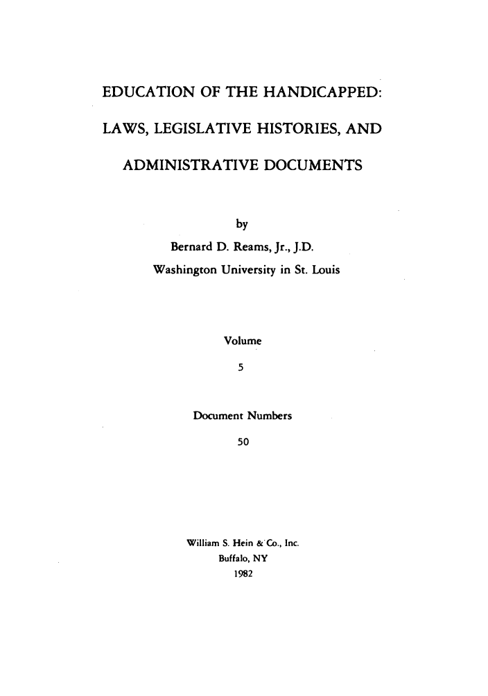 handle is hein.leghis/ehlha0005 and id is 1 raw text is: EDUCATION OF THE HANDICAPPED:
LAWS, LEGISLATIVE HISTORIES, AND
ADMINISTRATIVE DOCUMENTS
by
Bernard D. Reams, Jr., J.D.
Washington University in St. Louis
Volume
5

Document Numbers
50
William S. Hein &'Co., Inc.
Buffalo, NY
1982


