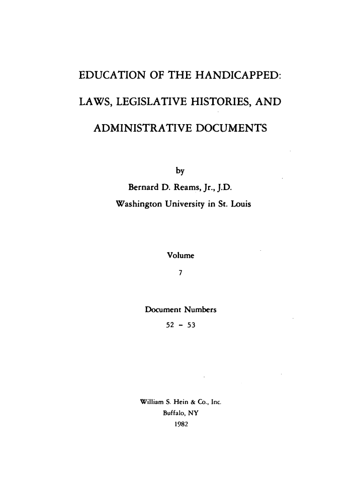 handle is hein.leghis/ehlha0007 and id is 1 raw text is: EDUCATION OF THE HANDICAPPED:
LAWS, LEGISLATIVE HISTORIES, AND
ADMINISTRATIVE DOCUMENTS
by
Bernard D. Reams, Jr., J.D.
Washington University in St. Louis
Volume
7

Document Numbers
52 - 53
William S. Hein & Co., Inc.
Buffalo, NY
1982


