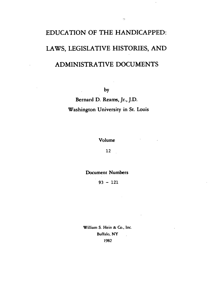 handle is hein.leghis/ehlha0012 and id is 1 raw text is: EDUCATION OF THE HANDICAPPED:
LAWS, LEGISLATIVE HISTORIES, AND
ADMINISTRATIVE DOCUMENTS
by
Bernard D. Reams, Jr., J.D.
Washington University in St. Louis
Volume
12

Document Numbers
93 - 121
William S. Hein & Co., Inc.
Buffalo, NY
1982


