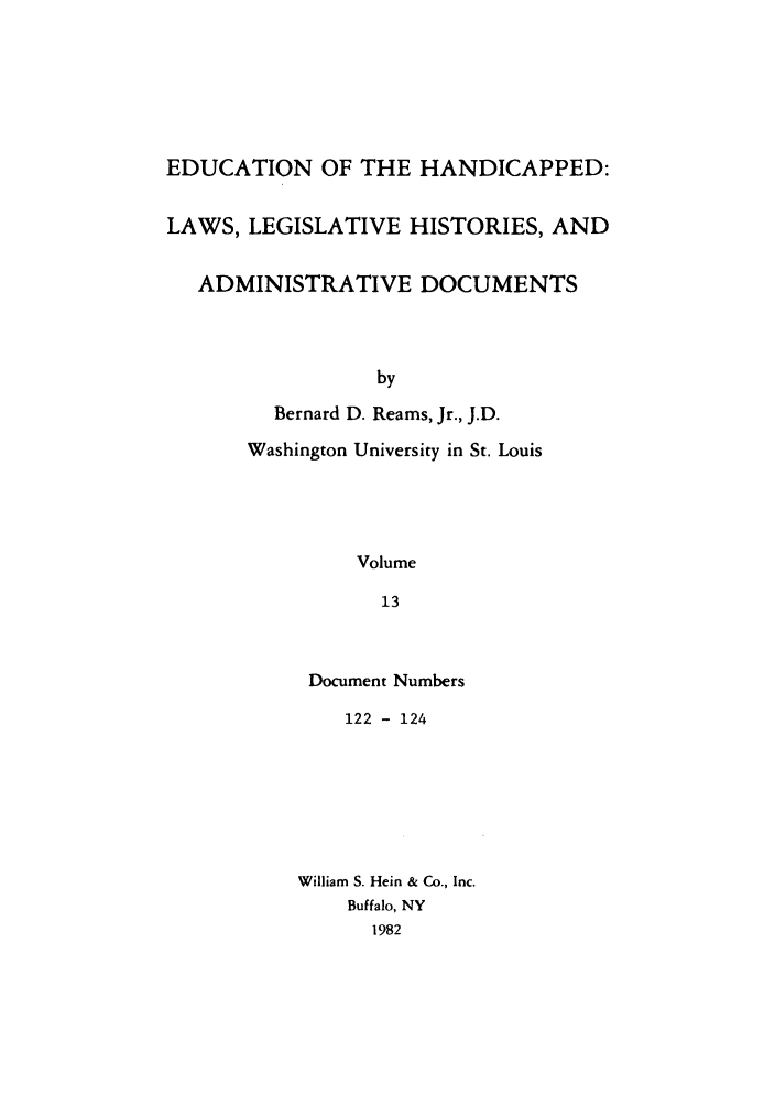 handle is hein.leghis/ehlha0013 and id is 1 raw text is: EDUCATION OF THE HANDICAPPED:
LAWS, LEGISLATIVE HISTORIES, AND
ADMINISTRATIVE DOCUMENTS
by
Bernard D. Reams, Jr., J.D.
Washington University in St. Louis
Volume
13

Document Numbers
122 - 124
William S. Hein & Co., Inc.
Buffalo, NY
1982


