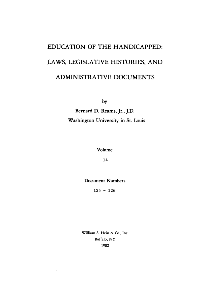 handle is hein.leghis/ehlha0014 and id is 1 raw text is: EDUCATION OF THE HANDICAPPED:
LAWS, LEGISLATIVE HISTORIES, AND
ADMINISTRATIVE DOCUMENTS
by
Bernard D. Reams, Jr., J.D.
Washington University in St. Louis
Volume
14

Document Numbers
125 - 126
William S. Hein & Co., Inc.
Buffalo, NY
1982


