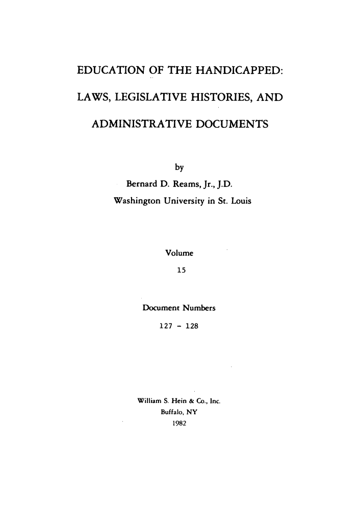 handle is hein.leghis/ehlha0015 and id is 1 raw text is: EDUCATION OF THE HANDICAPPED:
LAWS, LEGISLATIVE HISTORIES, AND
ADMINISTRATIVE DOCUMENTS
by
Bernard D. Reams, Jr., J.D.
Washington University in St. Louis
Volume
15

Document Numbers
127 - 128
William S. Hein & Co., Inc.
Buffalo, NY
1982


