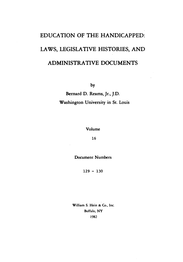 handle is hein.leghis/ehlha0016 and id is 1 raw text is: EDUCATION OF THE HANDICAPPED:
LAWS, LEGISLATIVE HISTORIES, AND
ADMINISTRATIVE DOCUMENTS
by
Bernard D. Reams, Jr., J.D.
Washington University in St. Louis
Volume
16

Document Numbers
129 - 130
William S. Hein & Co., Inc.
Buffalo, NY
1982


