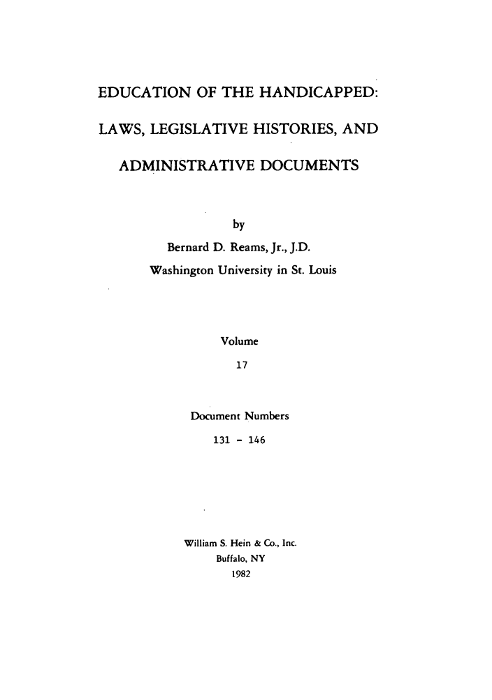 handle is hein.leghis/ehlha0017 and id is 1 raw text is: EDUCATION OF THE HANDICAPPED:
LAWS, LEGISLATIVE HISTORIES, AND
ADMINISTRATIVE DOCUMENTS
by
Bernard D. Reams, Jr., J.D.
Washington University in St. Louis
Volume
17

Document Numbers
131 - 146
William S. Hein & Co., Inc.
Buffalo, NY
1982


