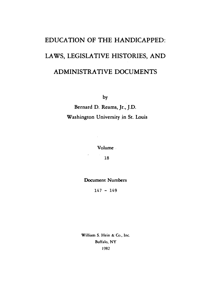 handle is hein.leghis/ehlha0018 and id is 1 raw text is: EDUCATION OF THE HANDICAPPED:
LAWS, LEGISLATIVE HISTORIES, AND
ADMINISTRATIVE DOCUMENTS
by
Bernard D. Reams, Jr., J.D.
Washington University in St. Louis
Volume
18

Document Numbers
147 - 149
William S. Hein & Co., Inc.
Buffalo, NY
1982


