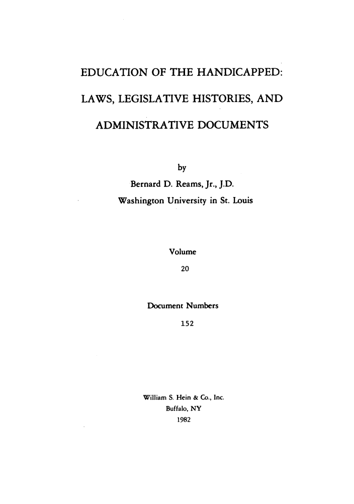 handle is hein.leghis/ehlha0020 and id is 1 raw text is: EDUCATION OF THE HANDICAPPED:
LAWS, LEGISLATIVE HISTORIES, AND
ADMINISTRATIVE DOCUMENTS
by
Bernard D. Reams, Jr., J.D.
Washington University in St. Louis
Volume
20

Document Numbers
152
William S. Hein & Co., Inc.
Buffalo, NY
1982


