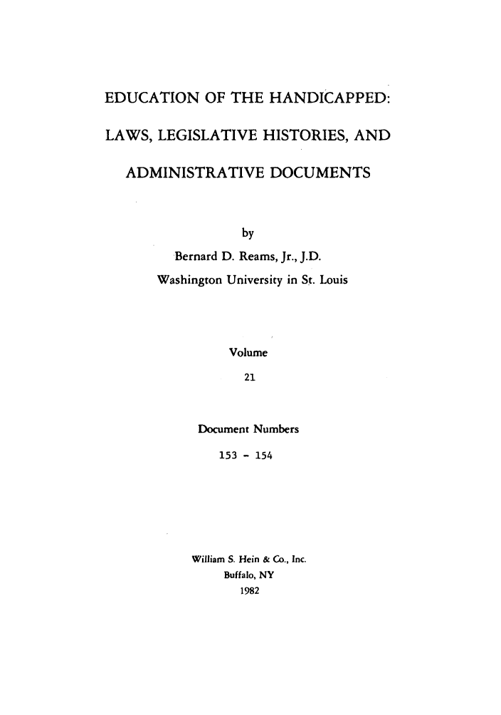 handle is hein.leghis/ehlha0021 and id is 1 raw text is: EDUCATION OF THE HANDICAPPED:
LAWS, LEGISLATIVE HISTORIES, AND
ADMINISTRATIVE DOCUMENTS
by
Bernard D. Reams, Jr., J.D.
Washington University in St. Louis
Volume
21

Document Numbers
153 - 154
William S. Hein & Co., Inc.
Buffalo, NY
1982


