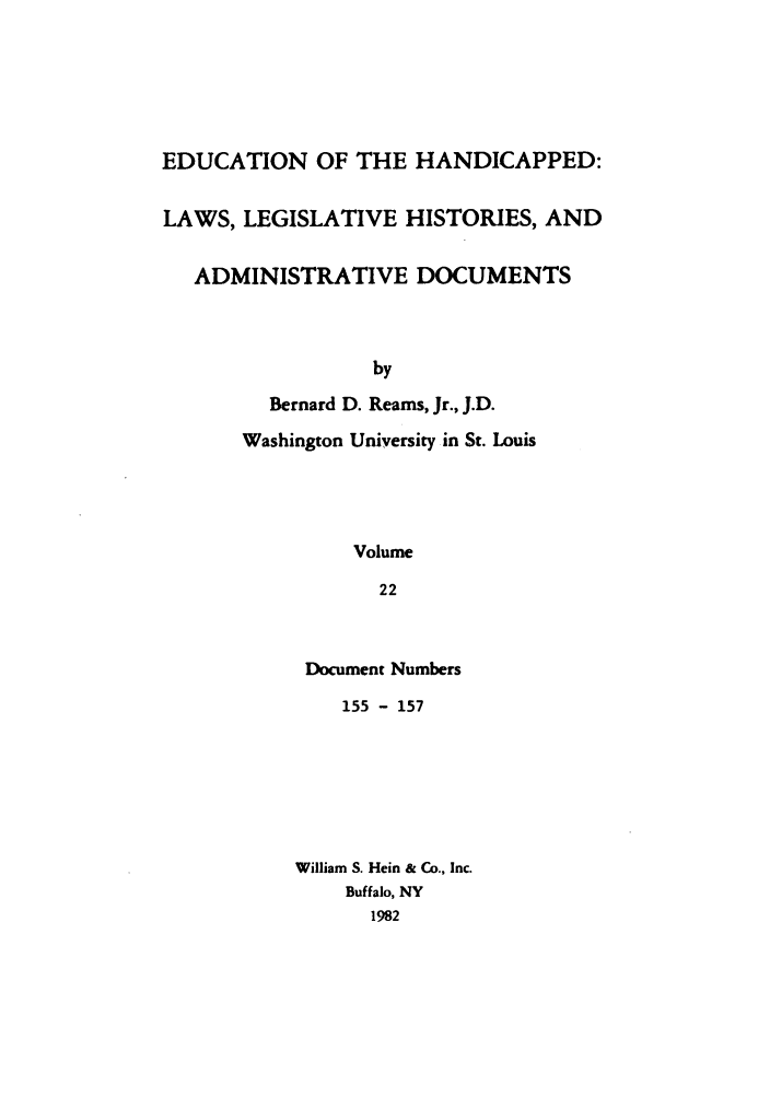 handle is hein.leghis/ehlha0022 and id is 1 raw text is: EDUCATION OF THE HANDICAPPED:
LAWS, LEGISLATIVE HISTORIES, AND
ADMINISTRATIVE DOCUMENTS
by
Bernard D. Reams, Jr., J.D.
Washington University in St. Louis
Volume
22

Document Numbers
155 - 157
William S. Hein & Co., Inc.
Buffalo, NY
1982


