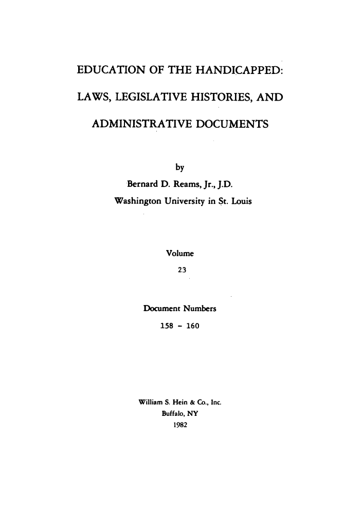 handle is hein.leghis/ehlha0023 and id is 1 raw text is: EDUCATION OF THE HANDICAPPED:
LAWS, LEGISLATIVE HISTORIES, AND
ADMINISTRATIVE DOCUMENTS
by
Bernard D. Reams, Jr., J.D.
Washington University in St. Louis
Volume
23

Document Numbers
158 - 160
William S. Hein & Co., Inc.
Buffalo, NY
1982


