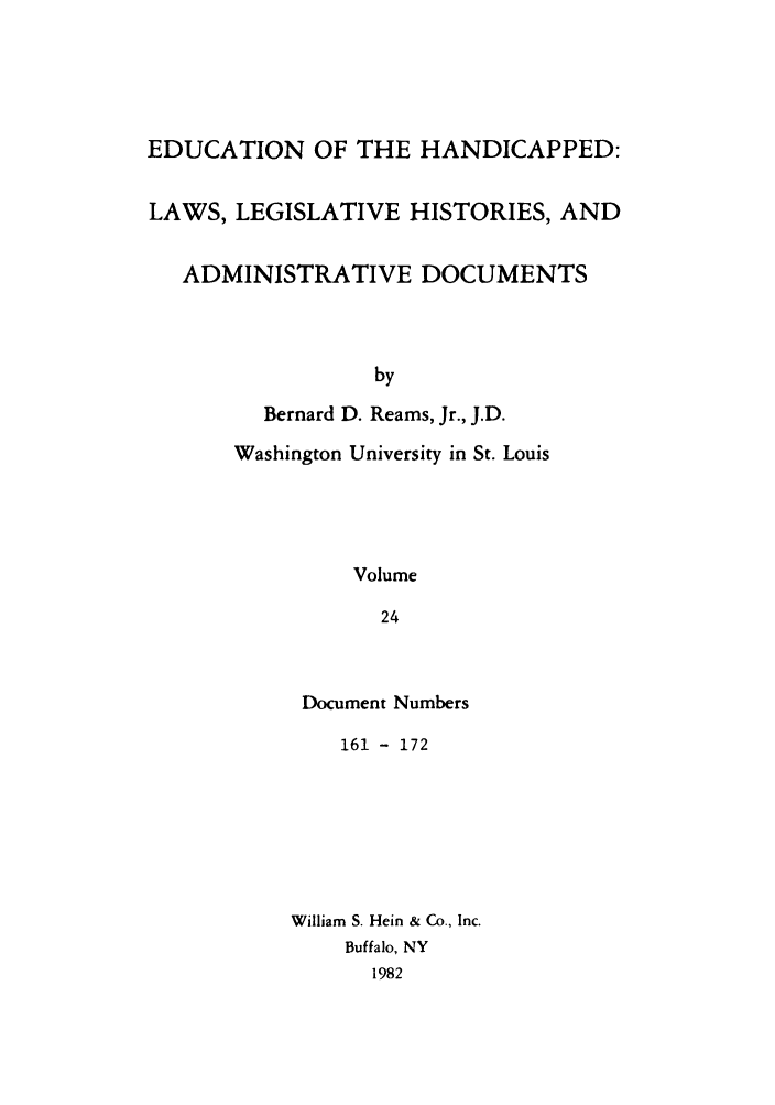 handle is hein.leghis/ehlha0024 and id is 1 raw text is: EDUCATION OF THE HANDICAPPED:
LAWS, LEGISLATIVE HISTORIES, AND
ADMINISTRATIVE DOCUMENTS
by
Bernard D. Reams, Jr., J.D.
Washington University in St. Louis
Volume
24

Document Numbers
161 - 172
William S. Hein & Co., Inc.
Buffalo, NY
1982


