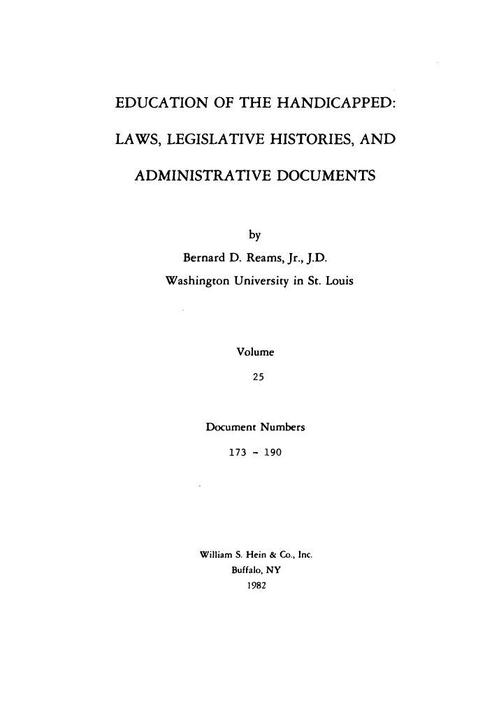 handle is hein.leghis/ehlha0025 and id is 1 raw text is: EDUCATION OF THE HANDICAPPED:
LAWS, LEGISLATIVE HISTORIES, AND
ADMINISTRATIVE DOCUMENTS
by
Bernard D. Reams, Jr., J.D.
Washington University in St. Louis
Volume
25

Document Numbers
173 - 190
William S. Hein & Co., Inc.
Buffalo, NY
1982



