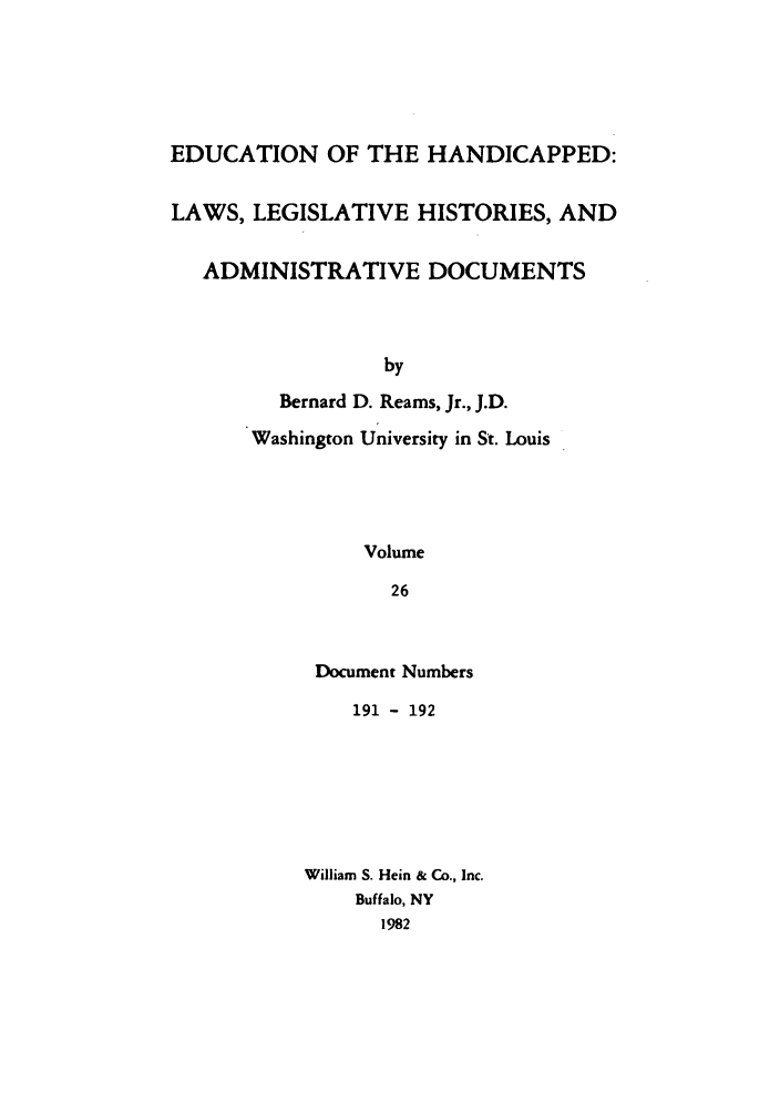 handle is hein.leghis/ehlha0026 and id is 1 raw text is: EDUCATION OF THE HANDICAPPED:
LAWS, LEGISLATIVE HISTORIES, AND
ADMINISTRATIVE DOCUMENTS
by
Bernard D. Reams, Jr., J.D.
Washington University in St. Louis
Volume
26

Document Numbers
191 - 192
William S. Hein & Co., Inc.
Buffalo, NY
1982


