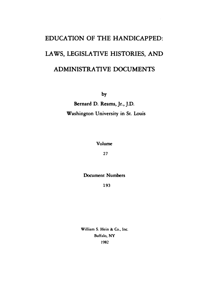 handle is hein.leghis/ehlha0027 and id is 1 raw text is: EDUCATION OF THE HANDICAPPED:
LAWS, LEGISLATIVE HISTORIES, AND
ADMINISTRATIVE DOCUMENTS
by
Bernard D. Reams, Jr., J.D.
Washington University in St. Louis
Volume
27

Document Numbers
193
William S. Hein & Co., Inc.
Buffalo, NY
1982


