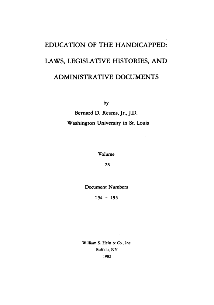 handle is hein.leghis/ehlha0028 and id is 1 raw text is: EDUCATION OF THE HANDICAPPED:
LAWS, LEGISLATIVE HISTORIES, AND
ADMINISTRATIVE DOCUMENTS
by
Bernard D. Reams, Jr., J.D.
Washington University in St. Louis
Volume
28

Document Numbers
194 - 195
William S. Hein & Co., Inc.
Buffalo, NY
1982


