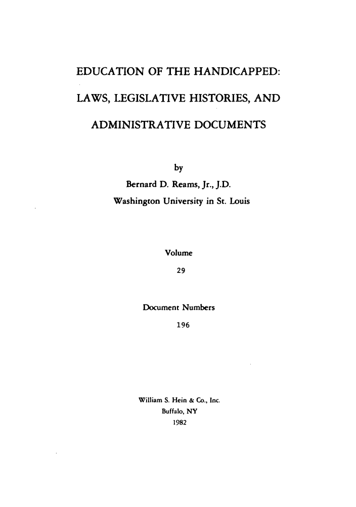handle is hein.leghis/ehlha0029 and id is 1 raw text is: EDUCATION OF THE HANDICAPPED:
LAWS, LEGISLATIVE HISTORIES, AND
ADMINISTRATIVE DOCUMENTS
by
Bernard D. Reams, Jr., J.D.
Washington University in St. Louis
Volume
29

Document Numbers
196
William S. Hein & Co., Inc.
Buffalo, NY
1982


