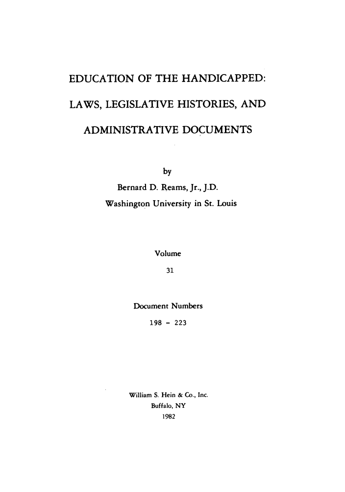 handle is hein.leghis/ehlha0031 and id is 1 raw text is: EDUCATION OF THE HANDICAPPED:
LAWS, LEGISLATIVE HISTORIES, AND
ADMINISTRATIVE DOCUMENTS
by
Bernard D. Reams, Jr., J.D.
Washington University in St. Louis
Volume
31

Document Numbers
198 - 223
William S. Hein & Co., Inc.
Buffalo, NY
1982


