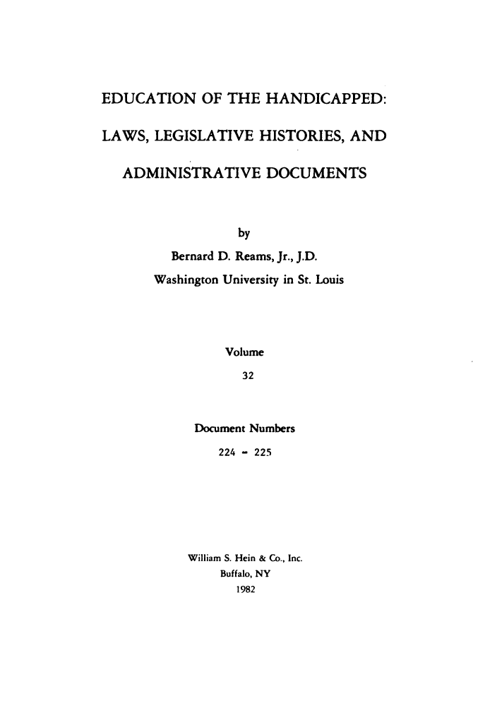 handle is hein.leghis/ehlha0032 and id is 1 raw text is: EDUCATION OF THE HANDICAPPED:
LAWS, LEGISLATIVE HISTORIES, AND
ADMINISTRATIVE DOCUMENTS
by
Bernard D. Reams, Jr., J.D.
Washington University in St. Louis
Volume
32

Document Numbers
224 - 225
William S. Hein & Co., Inc.
Buffalo, NY
1982


