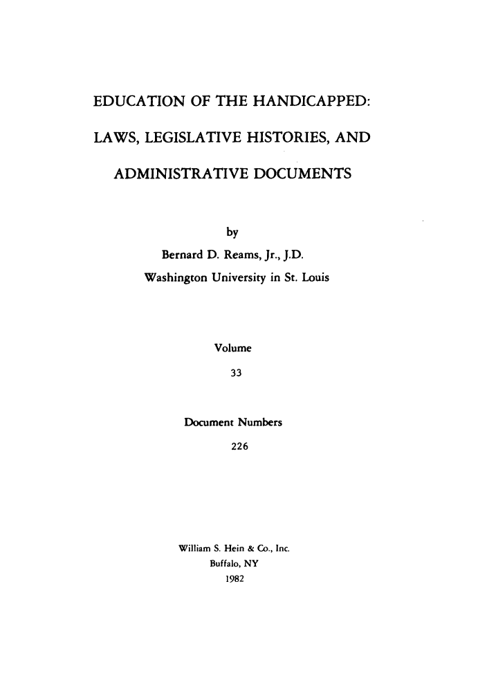 handle is hein.leghis/ehlha0033 and id is 1 raw text is: EDUCATION OF THE HANDICAPPED:
LAWS, LEGISLATIVE HISTORIES, AND
ADMINISTRATIVE DOCUMENTS
by
Bernard D. Reams, Jr., J.D.
Washington University in St. Louis
Volume
33

Document Numbers
226
William S. Hein & Co., Inc.
Buffalo, NY
1982


