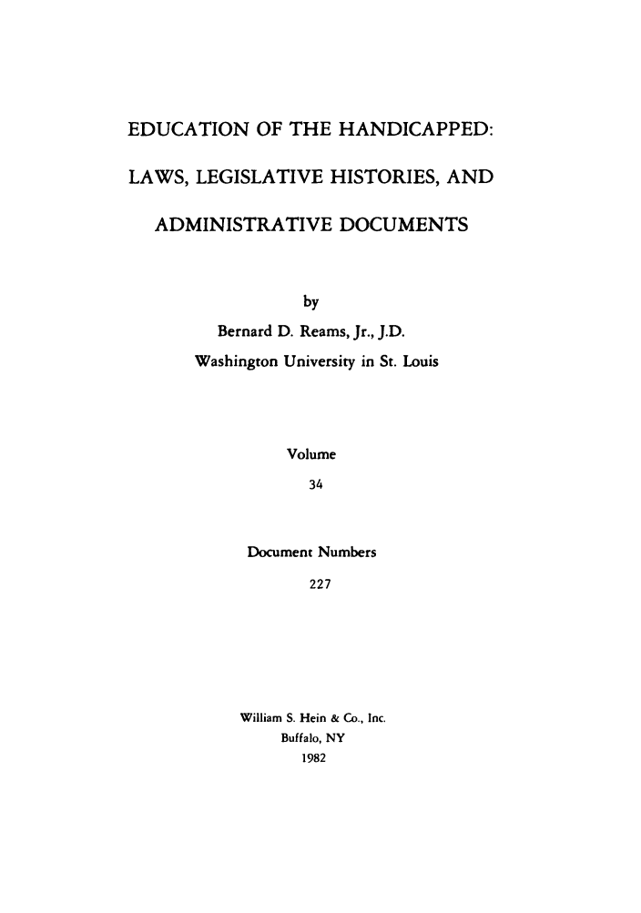 handle is hein.leghis/ehlha0034 and id is 1 raw text is: EDUCATION OF THE HANDICAPPED:
LAWS, LEGISLATIVE HISTORIES, AND
ADMINISTRATIVE DOCUMENTS
by
Bernard D. Reams, Jr., J.D.
Washington University in St. Louis
Volume
34

Document Numbers
227
William S. Hein & Co., Inc.
Buffalo, NY
1982


