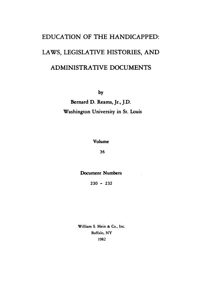 handle is hein.leghis/ehlha0036 and id is 1 raw text is: EDUCATION OF THE HANDICAPPED:
LAWS, LEGISLATIVE HISTORIES, AND
ADMINISTRATIVE DOCUMENTS
by
Bernard D. Reams, Jr., J.D.

Washington University in St. Louis
Volume
36
Document Numbers

230 - 232
William S. Hein & Co., Inc.
Buffalo, NY
1982


