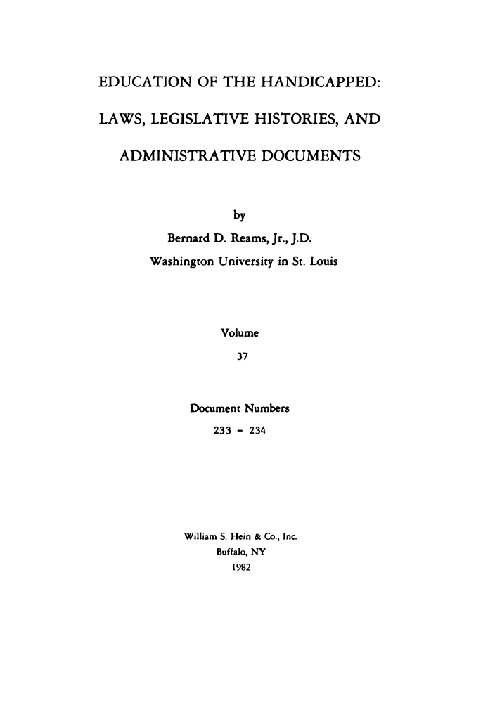 handle is hein.leghis/ehlha0037 and id is 1 raw text is: EDUCATION OF THE HANDICAPPED:
LAWS, LEGISLATIVE HISTORIES, AND
ADMINISTRATIVE DOCUMENTS
by
Bernard D. Reams, Jr., J.D.
Washington University in St. Louis
Volume
37

Document Numbers
233 - 234
William S. Hein & Co., Inc.
Buffalo, NY
1982


