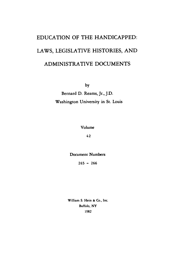 handle is hein.leghis/ehlha0042 and id is 1 raw text is: EDUCATION OF THE HANDICAPPED:
LAWS, LEGISLATIVE HISTORIES, AND
ADMINISTRATIVE DOCUMENTS
by
Bernard D. Reams, Jr., J.D.
Washington University in St. Louis
Volume
42

Document Numbers
265 - 266
William S. Hein & Co., Inc.
Buffalo, NY
1982


