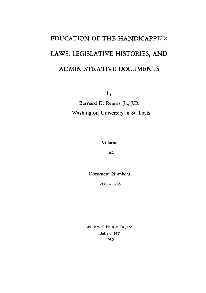 handle is hein.leghis/ehlha0044 and id is 1 raw text is: EDUCATION OF THE HANDICAPPED:
LAWS, LEGISLATIVE HISTORIES, AND
ADMINISTRATIVE DOCUMENTS
by
Bernard D. Reams, Jr., J.D.
Washington University in St. Louis
Volume
44

Document Numbers
268 - 269
William S. Hein & Co., Inc.
Buffalo, NY
1982


