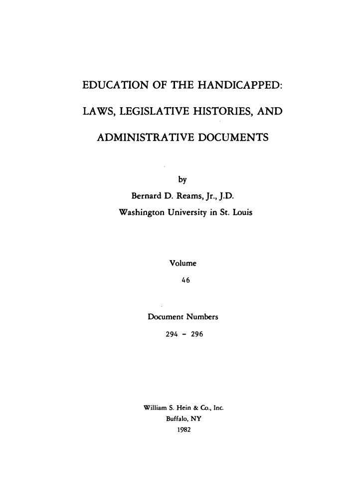 handle is hein.leghis/ehlha0046 and id is 1 raw text is: EDUCATION OF THE HANDICAPPED:
LAWS, LEGISLATIVE HISTORIES, AND
ADMINISTRATIVE DOCUMENTS
by
Bernard D. Reams, Jr., J.D.
Washington University in St. Louis
Volume
46

Document Numbers
294 - 296
William S. Hein & Co., Inc.
Buffalo, NY
1982


