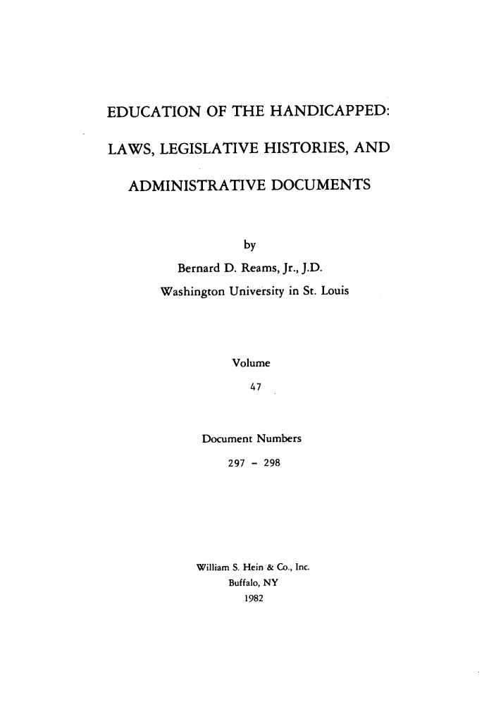 handle is hein.leghis/ehlha0047 and id is 1 raw text is: EDUCATION OF THE HANDICAPPED:
LAWS, LEGISLATIVE HISTORIES, AND
ADMINISTRATIVE DOCUMENTS
by
Bernard D. Reams, Jr., J.D.
Washington University in St. Louis
Volume
47

Document Numbers
297 - 298
William S. Hein & Co., Inc.
Buffalo, NY
1982


