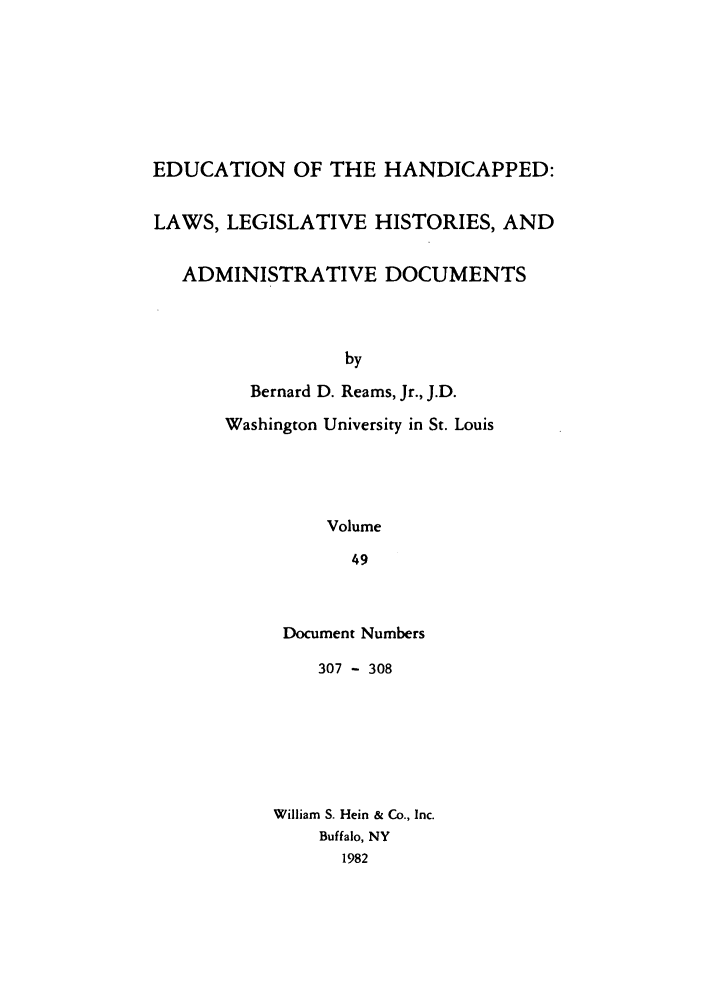 handle is hein.leghis/ehlha0049 and id is 1 raw text is: EDUCATION OF THE HANDICAPPED:
LAWS, LEGISLATIVE HISTORIES, AND
ADMINISTRATIVE DOCUMENTS
by
Bernard D. Reams, Jr., J.D.
Washington University in St. Louis
Volume
49

Document Numbers
307 - 308
William S. Hein & Co., Inc.
Buffalo, NY
1982



