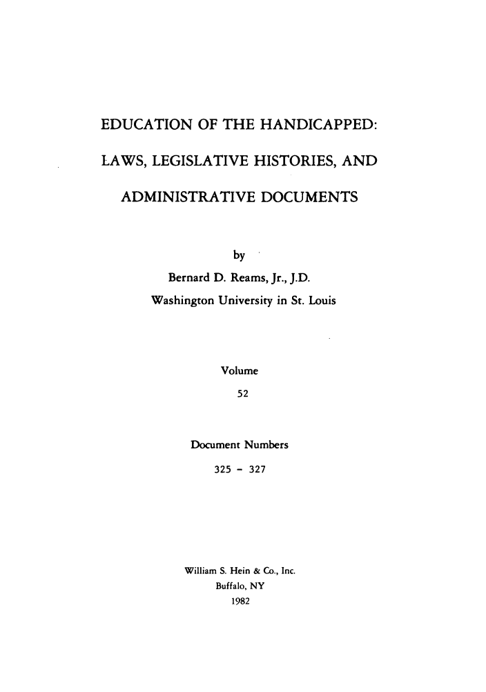 handle is hein.leghis/ehlha0052 and id is 1 raw text is: EDUCATION OF THE HANDICAPPED:
LAWS, LEGISLATIVE HISTORIES, AND
ADMINISTRATIVE DOCUMENTS
by
Bernard D. Reams, Jr., J.D.

Washington University in St. Louis
Volume
52
Document Numbers

325 - 327
William S. Hein & Co., Inc.
Buffalo, NY
1982


