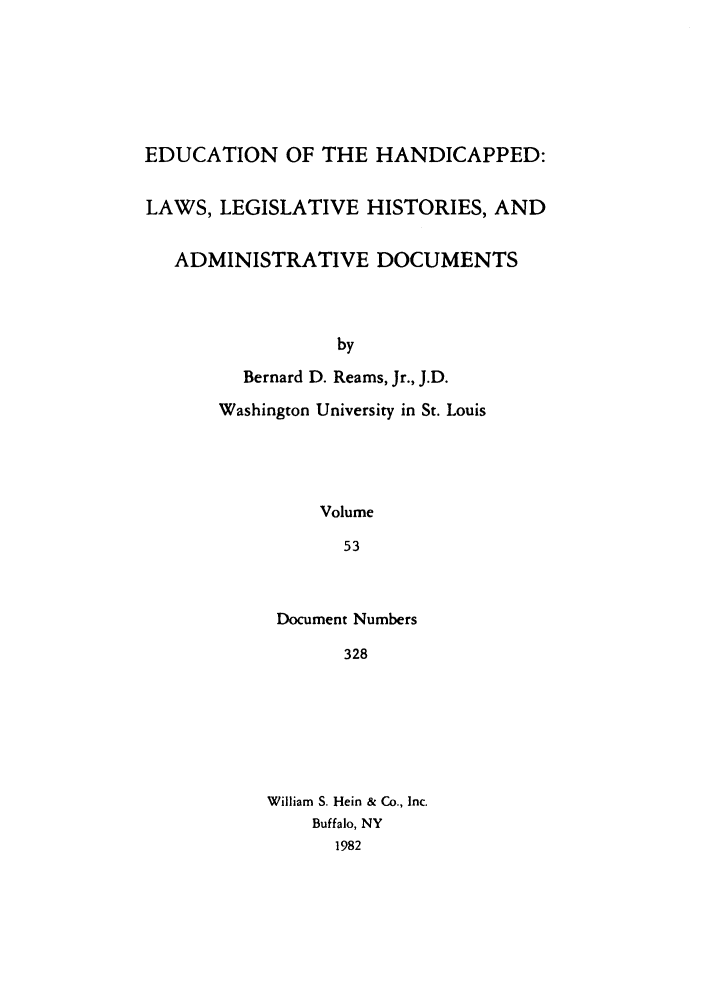 handle is hein.leghis/ehlha0053 and id is 1 raw text is: EDUCATION OF THE HANDICAPPED:
LAWS, LEGISLATIVE HISTORIES, AND
ADMINISTRATIVE DOCUMENTS
by
Bernard D. Reams, Jr., J.D.
Washington University in St. Louis
Volume
53

Document Numbers
328
William S. Hein & Co., Inc.
Buffalo, NY
1982


