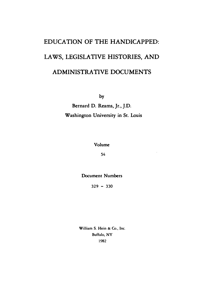 handle is hein.leghis/ehlha0054 and id is 1 raw text is: EDUCATION OF THE HANDICAPPED:
LAWS, LEGISLATIVE HISTORIES, AND
ADMINISTRATIVE DOCUMENTS
by
Bernard D. Reams, Jr., J.D.

Washington University in St. Louis
Volume
54
Document Numbers

329 - 330
William S. Hein & Co., Inc.
Buffalo, NY
1982


