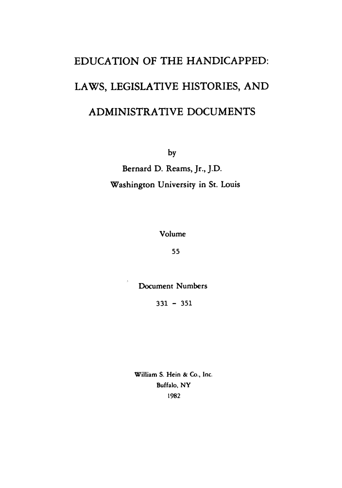 handle is hein.leghis/ehlha0055 and id is 1 raw text is: EDUCATION OF THE HANDICAPPED:
LAWS, LEGISLATIVE HISTORIES, AND
ADMINISTRATIVE DOCUMENTS
by
Bernard D. Reams, Jr., J.D.
Washington University in St. Louis
Volume
55

Document Numbers
331 - 351
William S. Hein & Co., Inc.
Buffalo, NY
1982


