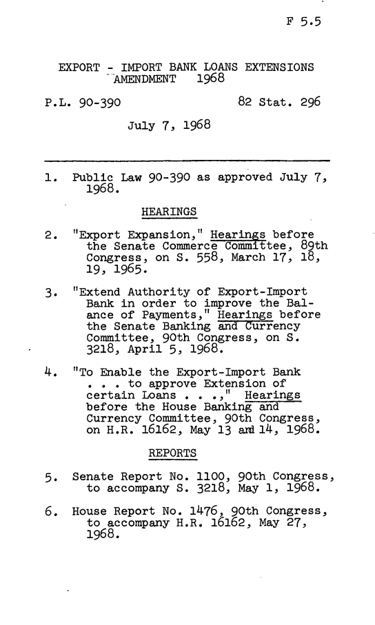 handle is hein.leghis/eiblex0001 and id is 1 raw text is: F 5.5

EXPORT - IMPORT BANK LOANS EXTENSIONS
AMENDMENT   1968
P.L. 90-390                 82 Stat. 296
July 7, 1968
1. Public Law 90-390 as approved July 7,
1968.
HEARINGS
2. Export Expansion, Hearings before
the Senate Commerce Committee, 89th
Congress, on S. 558, March 17, 18,
19, 1965.
3. Extend Authority of Export-Import
Bank in order to improve the Bal-
ance of Payments, Hearings before
the Senate Banking and Currency
Committee, 90th Congress, on S.
3218, April 5, 1968.
4. To Enable the Export-Import Bank
c r   to approve Extension of
certain Loans . . ., Hearings
before the House Banking and
Currency Committee, 90th Congress,
on H.R. 16162, May 13 ard 14, 1968.
REPORTS
5. Senate Report No. 1100, 90th Congress,
to accompany S. 3218, May 1, 1968.
6. House Report No. 1476, 90th Congress,
to accompany H.R. 16162, May 27,
1968.


