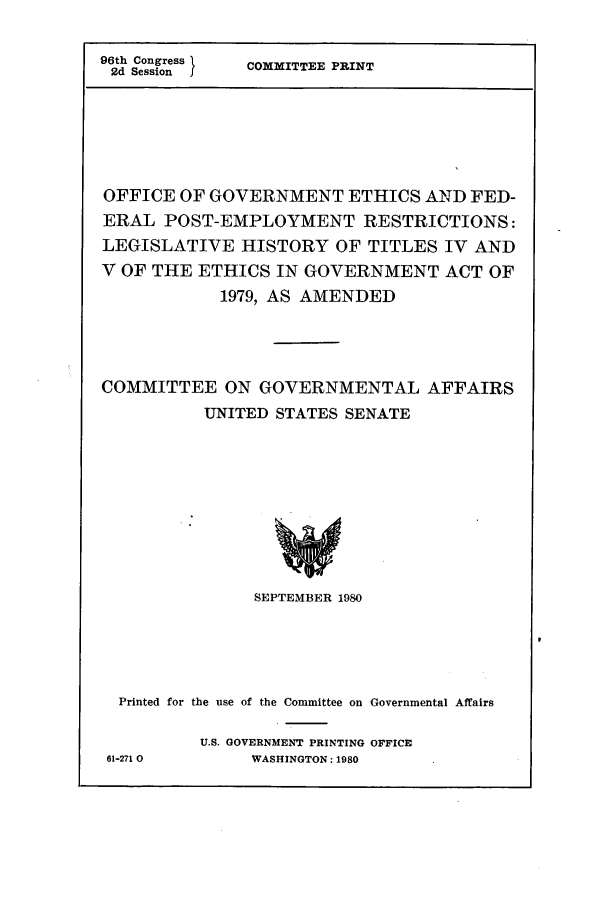 handle is hein.leghis/eigov0006 and id is 1 raw text is: 96th Congress
2d Session   I

COMMITTEE PRINT

OFFICE OF GOVERNMENT ETHICS AND FED-
ERAL POST-EMPLOYMENT RESTRICTIONS:
LEGISLATIVE HISTORY OF TITLES IV AND
V OF THE ETHICS IN GOVERNMENT ACT OF
1979, AS AMENDED
COMMITTEE ON GOVERNMENTAL AFFAIRS
UNITED STATES SENATE
SEPTEMBER 1980
Printed for the use of the Committee on Governmental Affairs
U.S. GOVERNMENT PRINTING OFFICE
61-271 0      WASHINGTON: 1980


