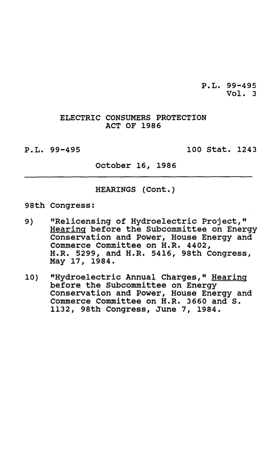 handle is hein.leghis/elecconpa0003 and id is 1 raw text is: P.L. 99-495
Vol. 3
ELECTRIC CONSUMERS PROTECTION
ACT OF 1986
P.L. 99-495                     100 Stat. 1243
October 16, 1986
HEARINGS (Cont.)
98th Congress:
9)   Relicensing of Hydroelectric Project,
Hearing before the Subcommittee on Energy
Conservation and Power, House Energy and
Commerce Committee on H.R. 4402,
H.R. 5299, and H.R. 5416, 98th Congress,
May 17, 1984.
10) Hydroelectric Annual Charges, Hearing
before the Subcommittee on Energy
Conservation and Power, House Energy and
Commerce Committee on H.R. 3660 and S.
1132, 98th Congress, June 7, 1984.


