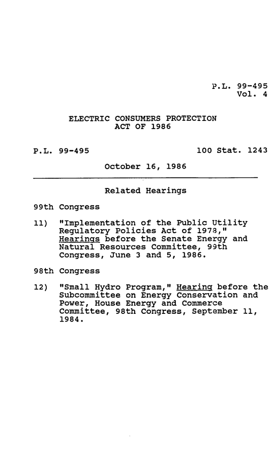 handle is hein.leghis/elecconpa0004 and id is 1 raw text is: P.L. 99-495
Vol. 4
ELECTRIC CONSUMERS PROTECTION
ACT OF 1986
P.L. 99-495                     100 Stat. 1243
October 16, 1986
Related Hearings
99th Congress
11) Implementation of the Public Utility
Regulatory Policies Act of 1978,
Hearings before the Senate Energy and
Natural Resources Committee, 99th
Congress, June 3 and 5, 1986.
98th Congress
12) Small Hydro Program, Hearing before the
Subcommittee on Energy Conservation and
Power, House Energy and Commerce
Committee, 98th Congress, September 11,
1984.



