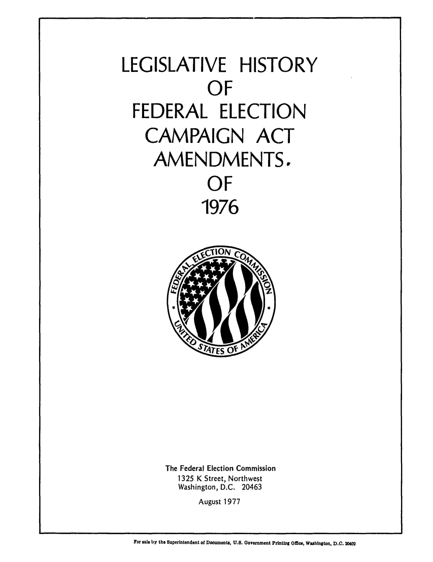 handle is hein.leghis/electcamp0001 and id is 1 raw text is: LEGISLATIVE HISTORY
OF
FEDERAL ELECTION

CAMPAIGN ACT
AMENDMENTS,
OF
1976

The Federal Election Commission
1325 K Street, Northwest
Washington, D.C. 20463
August 1977

For sale by the Superintendent of Documents, U.S. Oovernment Printing Office, Washington, D.C. 20402


