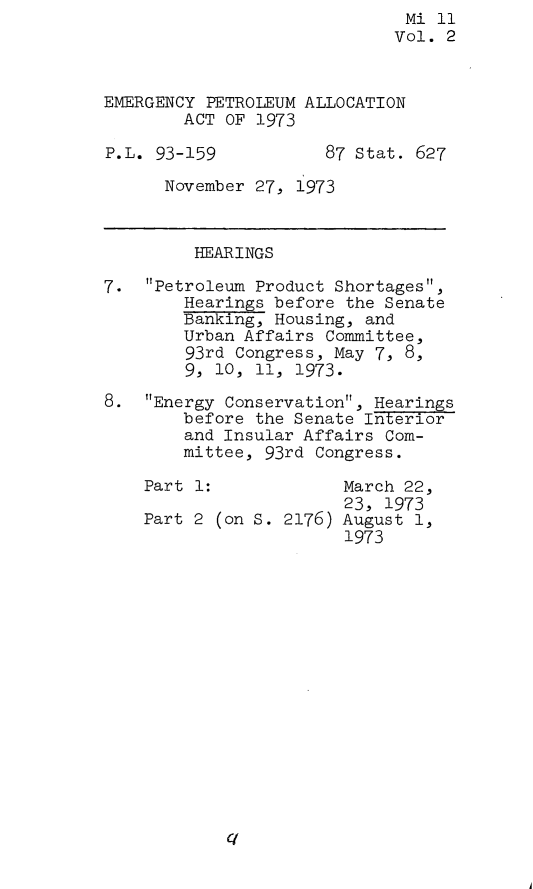 handle is hein.leghis/emgpta0002 and id is 1 raw text is:                               Mi 11
                              Vol. 2



EMERGENCY PETROLEUM ALLOCATION
        ACT OF 1973

P.L. 93-159           87 Stat. 627

      November 27, 1973



         HEARINGS

7.  Petroleum Product Shortages,
        Hearings before the Senate
        Banking, Housing, and
        Urban Affairs Committee,
        93rd Congress, May 7, 8,
        9, 10, 11, 1973.

8.  Energy Conservation, Hearings
        before the Senate Interior
        and Insular Affairs Com-
        mittee, 93rd Congress.

    Part 1:             March 22,
                        23, 1973
    Part 2 (on S. 2176) August 1,
                        1973


A


