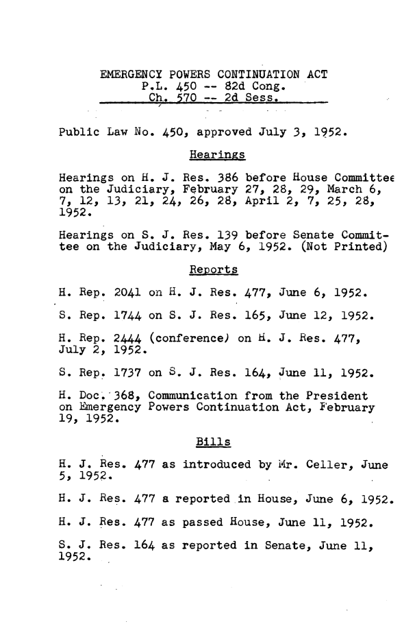handle is hein.leghis/emgpwc0002 and id is 1 raw text is: 




      EMERGENCY POWERS CONTINUATION ACT
            P.L. 450 -- 82d Cong.
            Ch.  570 -- 2d Sess.

Public Law No. 450, approved July 3, 1952.

                   Hearings

Hearings on H. J. Res. 386 before House Committee
on the Judiciary, February 27, 28, 29, March 6,
7, 12, 13, 21, 24, 26, 28, April 2, 7, 25, 28,
1952.
Hearings on S. J. Res. 139 before Senate Commit-
tee on the Judiciary, May 6, 1952. (Not Printed)

                   Reports

H. Rep. 2041 on H. J. Res. 477, June 6, 1952.

S. Rep. 1744 on S. J. Res. 165, June 12, 1952.

H. Rep. 2444 (conference) on H. J. Res. 477,
July 2, 1952.

S. Rep. 1737 on S. J. Res. 164, June 11, 1952.

H. Doc.,368, Communication from the President
on Emergency Powers Continuation Act, February
19, 1952.
                    Bills
H. J. Res. 477 as introduced by Mr. Celler, June
5, 1952.
H. J. Res. 477 a reported in House, June 6, 1952.

H. J. Res. 477 as passed House, June 11, 1952.

S. J. Res. 164 as reported in Senate, June 11,
1952.


